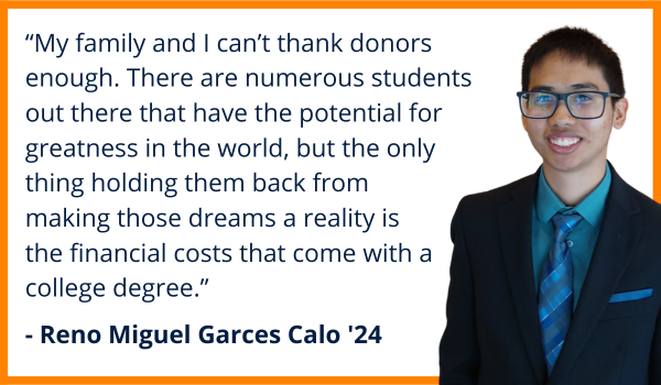 Quote from student Reno Miguel Garces Calo, Class of 2024. “My family and I can’t thank donors enough for giving me this opportunity. There are numerous students out there that have the potential for greatness in the world, but the only thing holding  them back from making those dreams a reality is the financial costs that come with a college degree.”