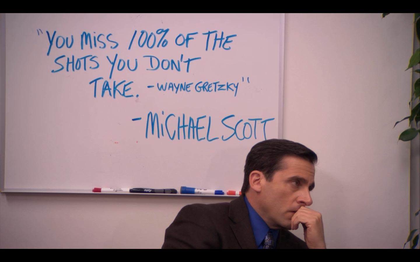 You miss 100 percent of the shots you don't take -Wayne Gretzky -Michael Scott