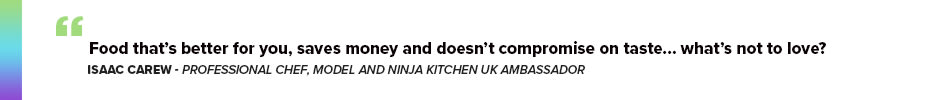 Isaac Carew, Professional Chef, Model and Ninja Kitchen UK Ambassador said: “Food that’s better for you, saves money and doesn’t compromise on taste… what’s not to love?”