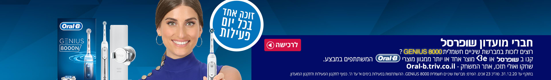 קנו בשופרסל או BE מוצר אחד או יותר ממגוון מוצרי ORAL B  המשתתפים במבצע. שחקו ואולי תזכו במברשת שיניים חשמלית GENIUS 8000. אתר המשחק- oral-b.triv.co.il.בתוקף עד 31.12.20 ההשתתפות בימים א-ה'. כפוף לתקנון הפעילות ולתקנון המועדון.