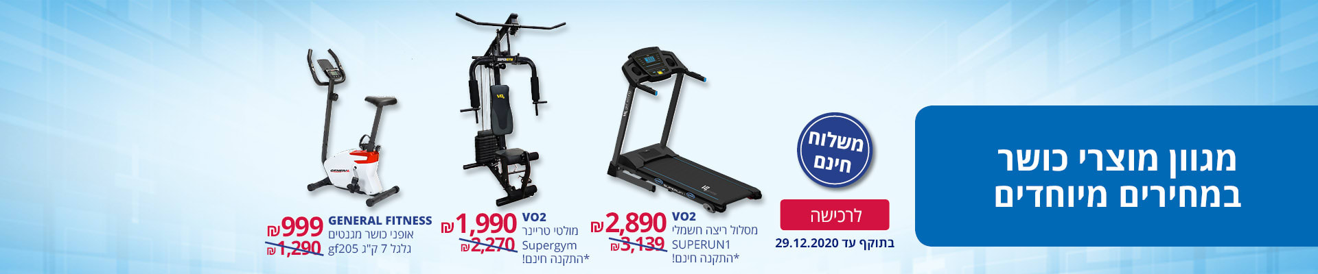 מגוון מוצרי כושר במחירים מיוחדים ומשלוח חינם: אופני כושר מגנטים גלגל 7 ק"ג gf205 GENERAL FITNESS ב-999 ₪,   VO2 מולטי טריינר Supergym +התקנה חינם ב- 1990 ₪,  VO2 מסלול ריצה חשמלי SUPERUN1 + התקנה חינם ב- 2890 ₪. בתוקף: עד 29.12.2020