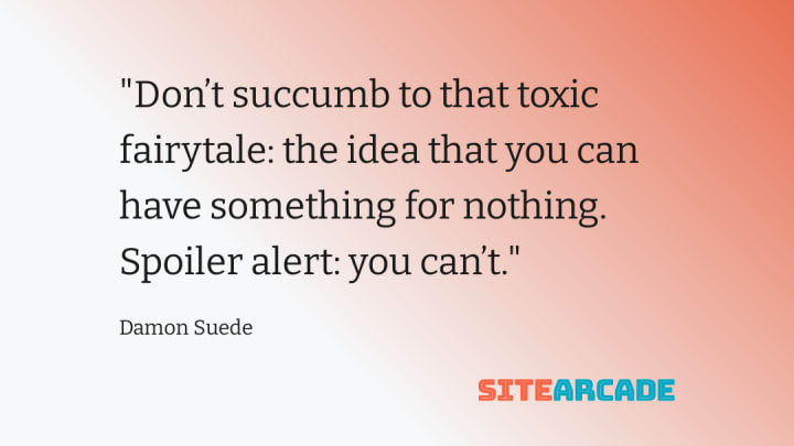 Don’t succumb to that toxic fairytale: the idea that you can have something for nothing. Spoiler alert: you can't.