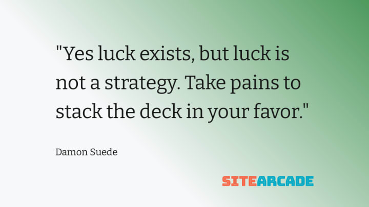 Yes luck exists, but luck is not a strategy. Take pains to stack the deck in your favor.