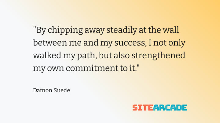 by chipping away steadily at the wall between me and my success I not only walked my path, but also strengthened my own commitment to it.