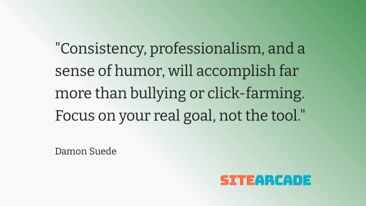 Consistency, professionalism, and a sense of humor, will accomplish far more than bullying or click-farming. Focus on your real goal, not the tool.