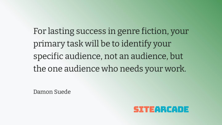 For lasting success in genre fiction, your primary task will be to identify your specific audience, not an audience, but the one audience who needs your work