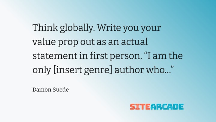 Think globally. Write you your value prop out as an actual statement in first person. “I am the only [insert genre] author who…”