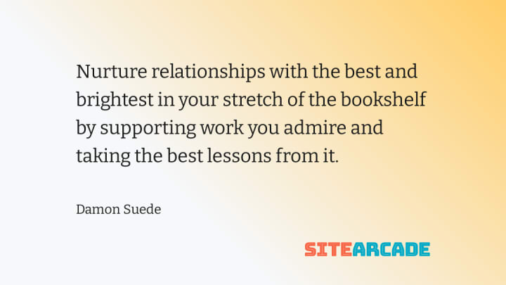 Nurture relationships with the best and brightest in your stretch of the bookshelf by supporting work you admire and taking the best lessons from it.