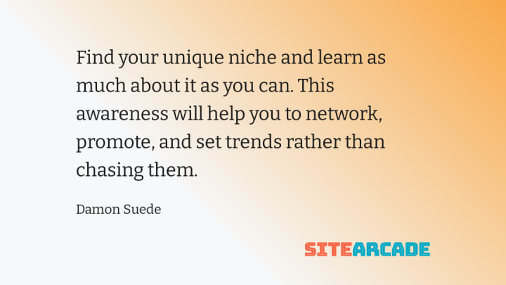 Find your unique niche and learn as much about it as you can. This awareness will help you to network, promote, and set trends rather than chasing them.