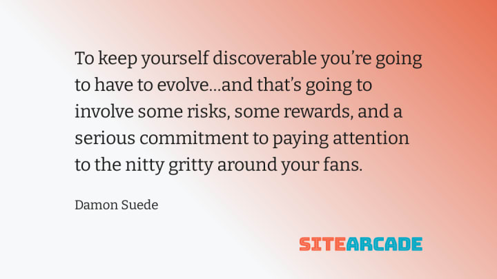 To keep yourself discoverable you’re going to have to evolve…and that’s going to involve some risks, some rewards, and a serious commitment to paying attention to the nitty gritty around your fans.