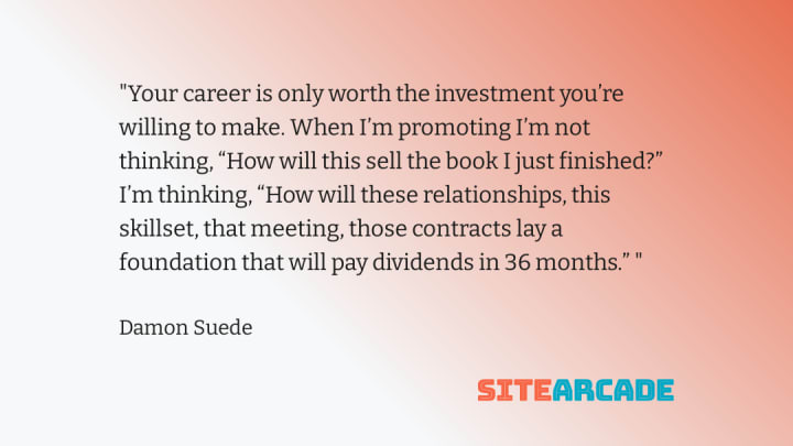 Quote card - Your career is only worth the investment you’re willing to make. When I’m promoting I’m not thinking, “How will this sell the book I just finished?” I’m thinking, “How will these relationships, this skillset, that meeting, those contracts lay a foundation that will pay dividends in 36 months.”