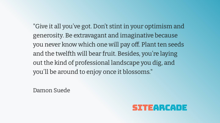 Quote card - Give it all you’ve got. Don’t stint in your optimism and generosity. Be extravagant and imaginative because you never know which one will pay off. Plant ten seeds and the twelfth will bear fruit. Besides, you’re laying out the kind of professional landscape you dig, and you’ll be around to enjoy once it blossoms.