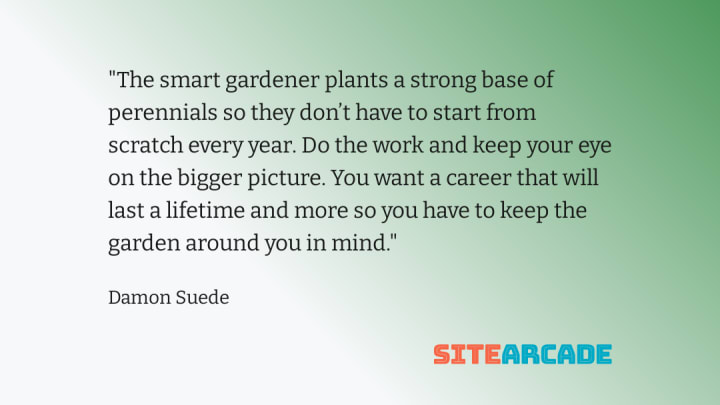 Quote card - The smart gardener plants a strong base of perennials so they don’t have to start from scratch every year. Do the work and keep your eye on the bigger picture. You want a career that will last a lifetime and more so you have to keep the garden around you in mind.