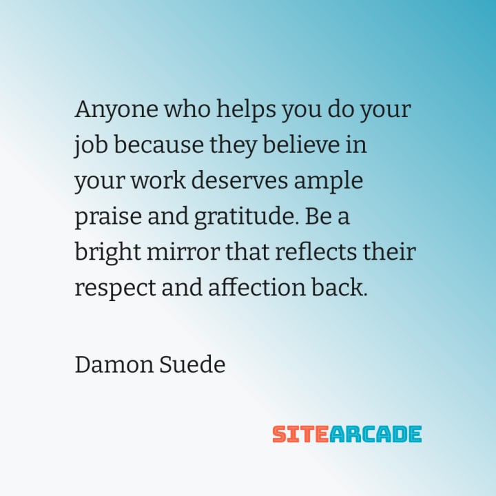 Quote Card: Anyone who helps you do your job because they believe in your work deserves ample praise and gratitude. Be a bright mirror that reflects their respect and affection back.