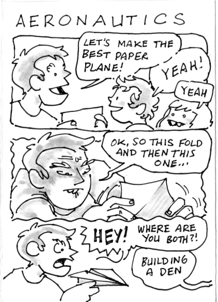 Me: Lets make the best paper plane! Keir: Yeah! Rowan: Yeah. Me [concentrating]: OK, so this fold, and then this one... . Me: Hey! Where are you both?! the children [from out of shot]: building a den