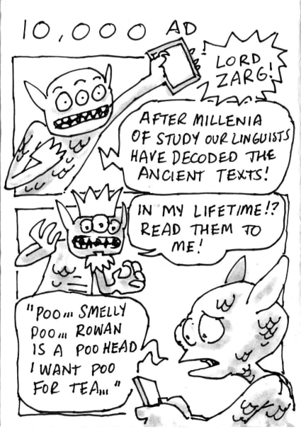 An alien holds up a viewing device: Lord Zarg! After millenia of study our linguists have decoded the ancient texts! Lord Zarg: In my lifetime?! Read them to me! First Alien, reading the tablet: Poo, smelly poo, Rowan is a poo head, I want poo for tea...