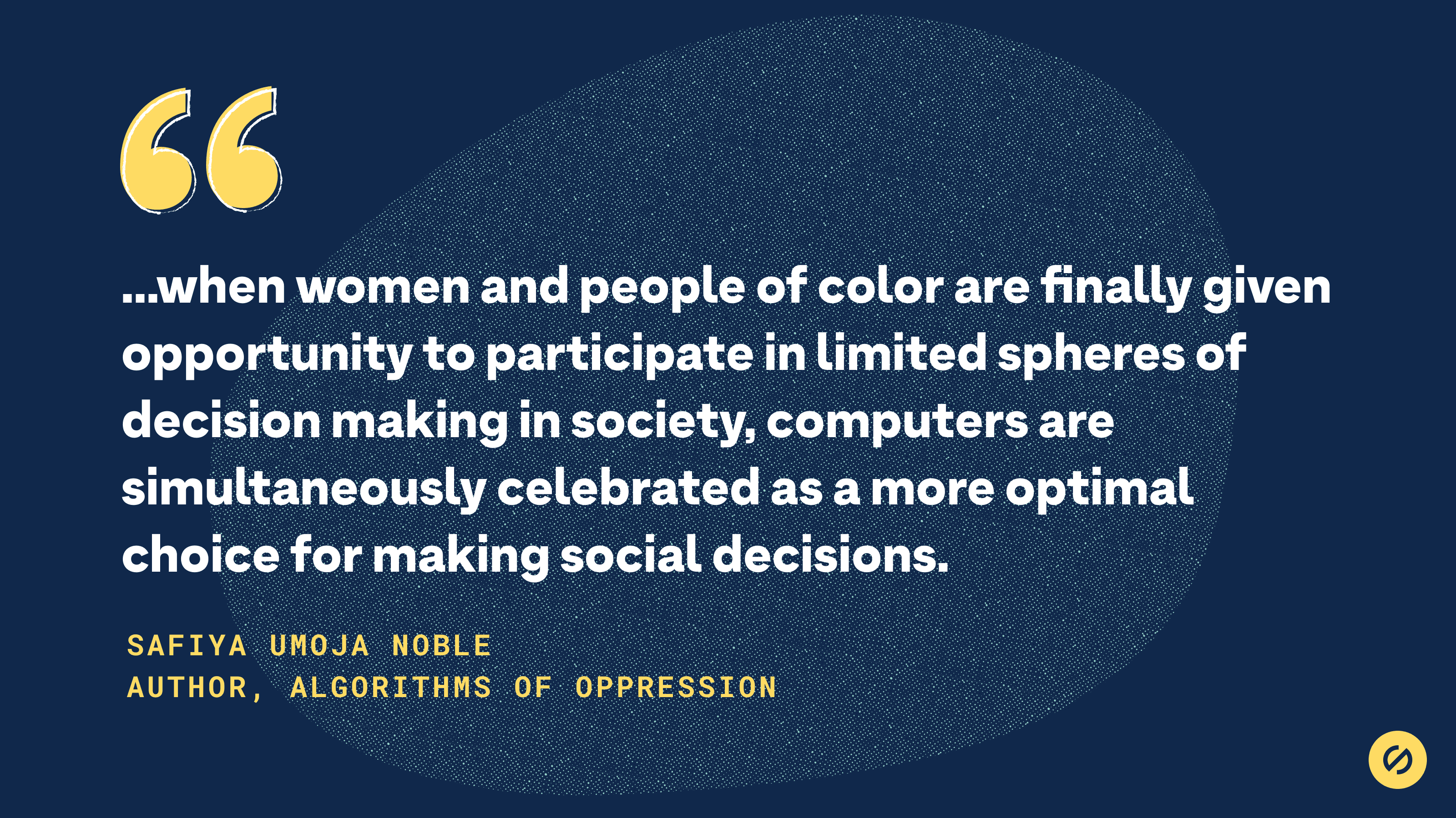 Quote from Safiya Umoja Noble that says, '...when women and people of color are finally given opportunity to participate in limited spheres of decision making in society, computers are simultaneously celebrated as a more optimal choice for making social decisions.'