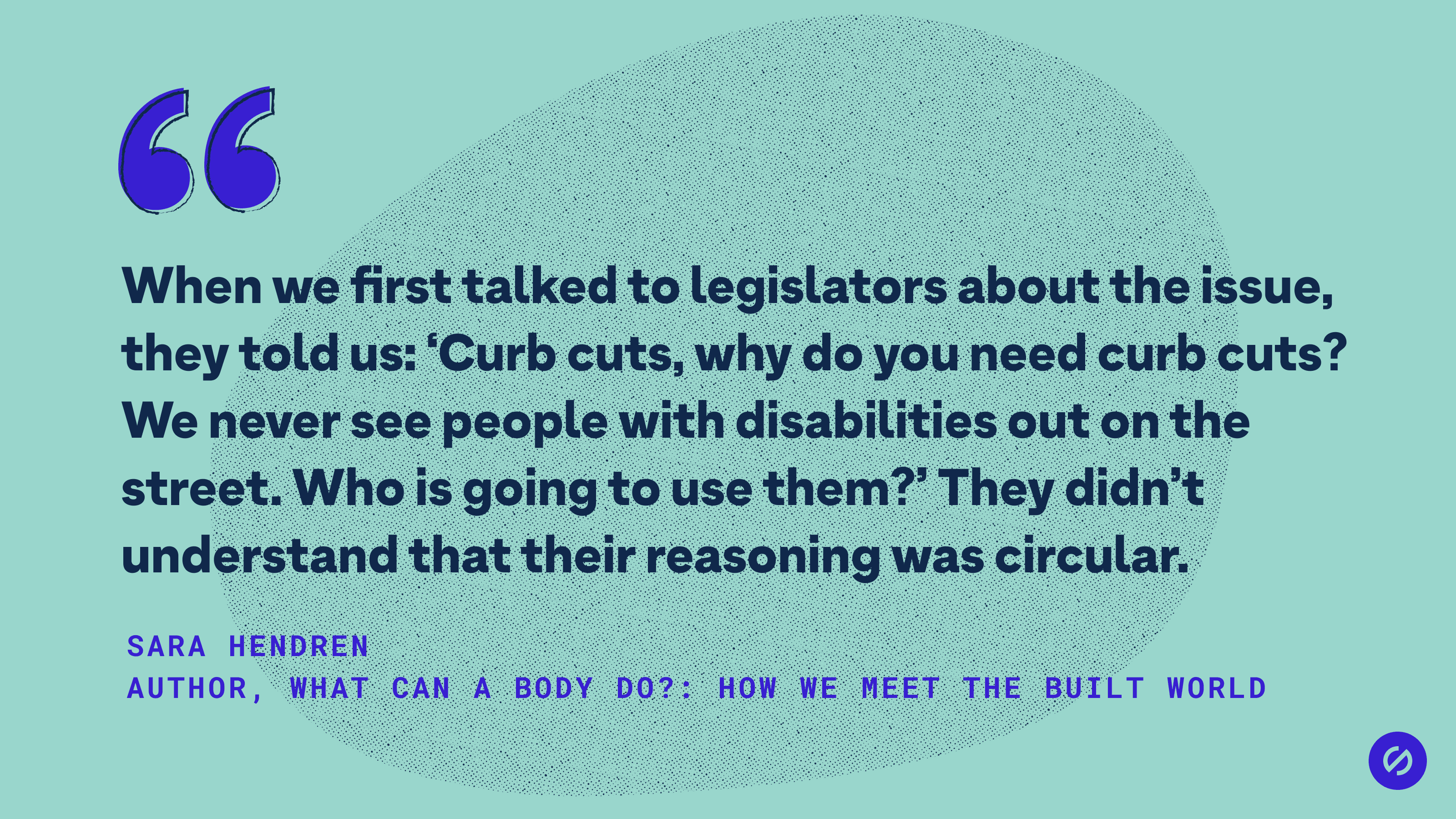 Quote from Sara Hendren that says, 'When we first talked to legislators about the issue, they told us: ‘Curb cuts, why do you need curb cuts? We never see people with disabilities out on the street. Who is going to use them?’ They didn’t understand that their reasoning was circular.'