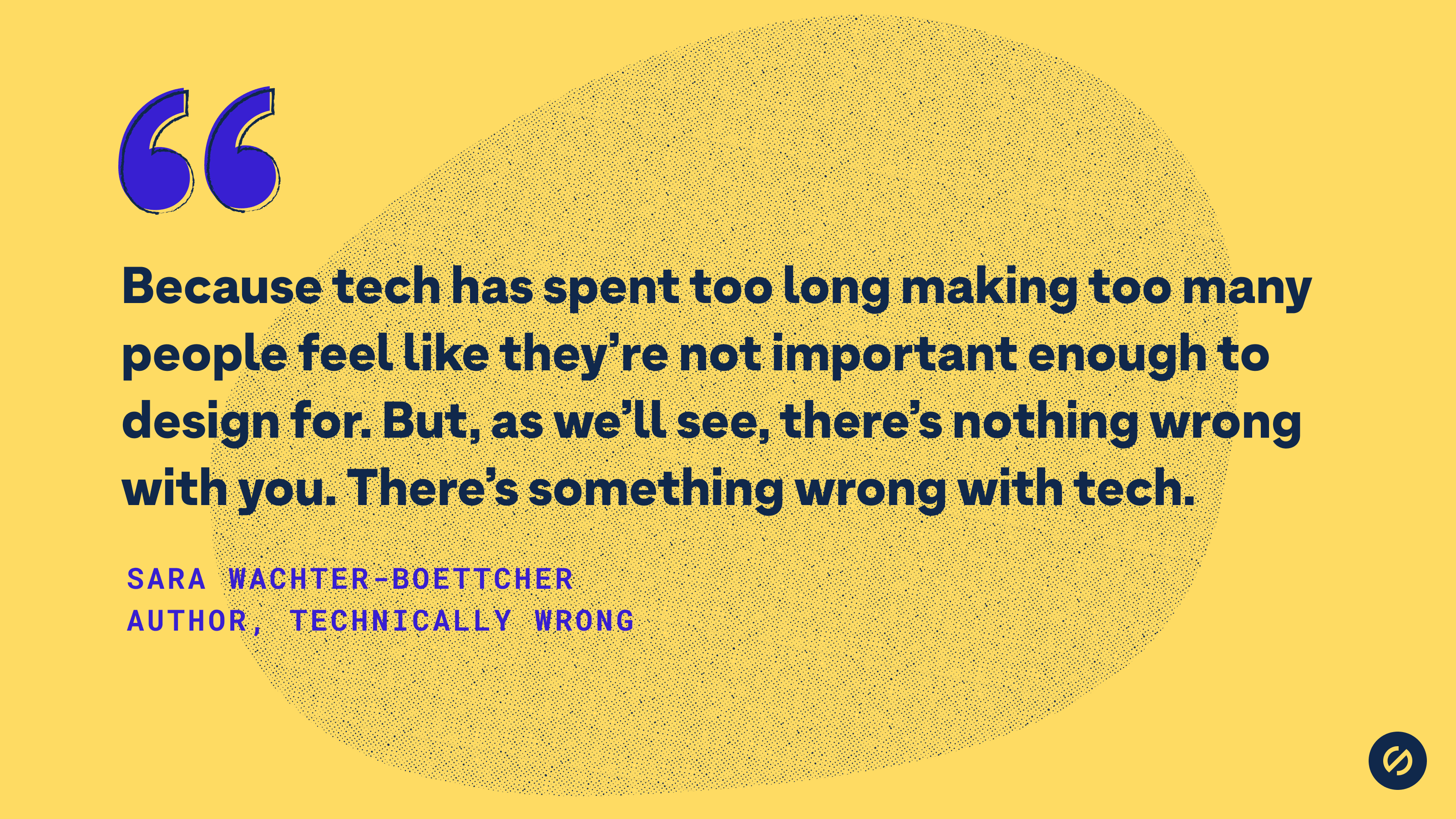 Quote from Sara Wachter-Boettcher that says, 'Because tech has spent too long making too many people feel like they’re not important enough to design for. But, as we’ll see, there’s nothing wrong with you. There’s something wrong with tech.'