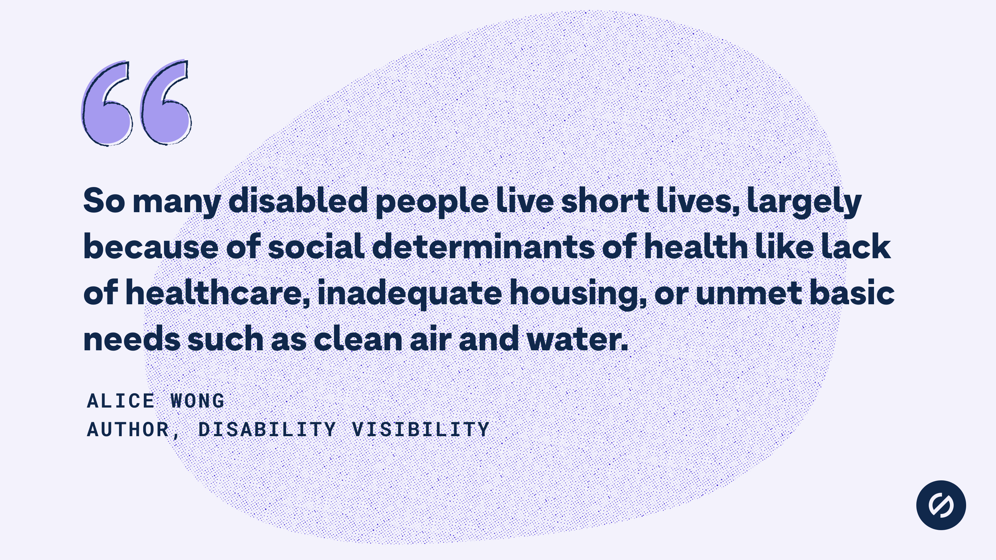 Quote from Alice Wong that says, 'So many disabled people live short lives, largely because of social determinants of health like lack of healthcare, inadequate housing, or unmet basic needs such as clean air and water.'