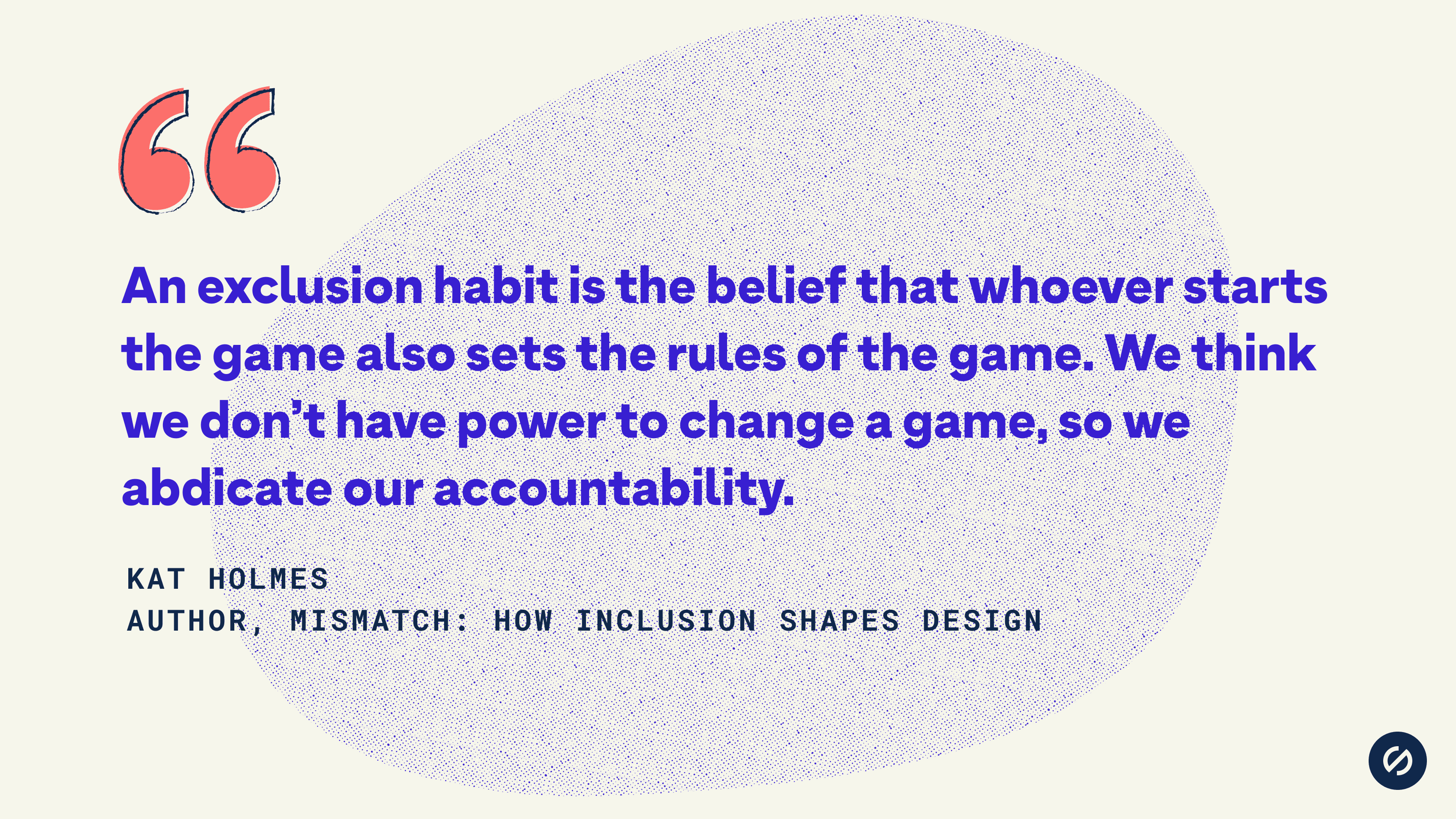 Quote from Kat Holmes that says, 'An exclusion habit is the belief that whoever starts the game also sets the rules of the game. We think we don’t have power to change a game, so we abdicate our accountability.'