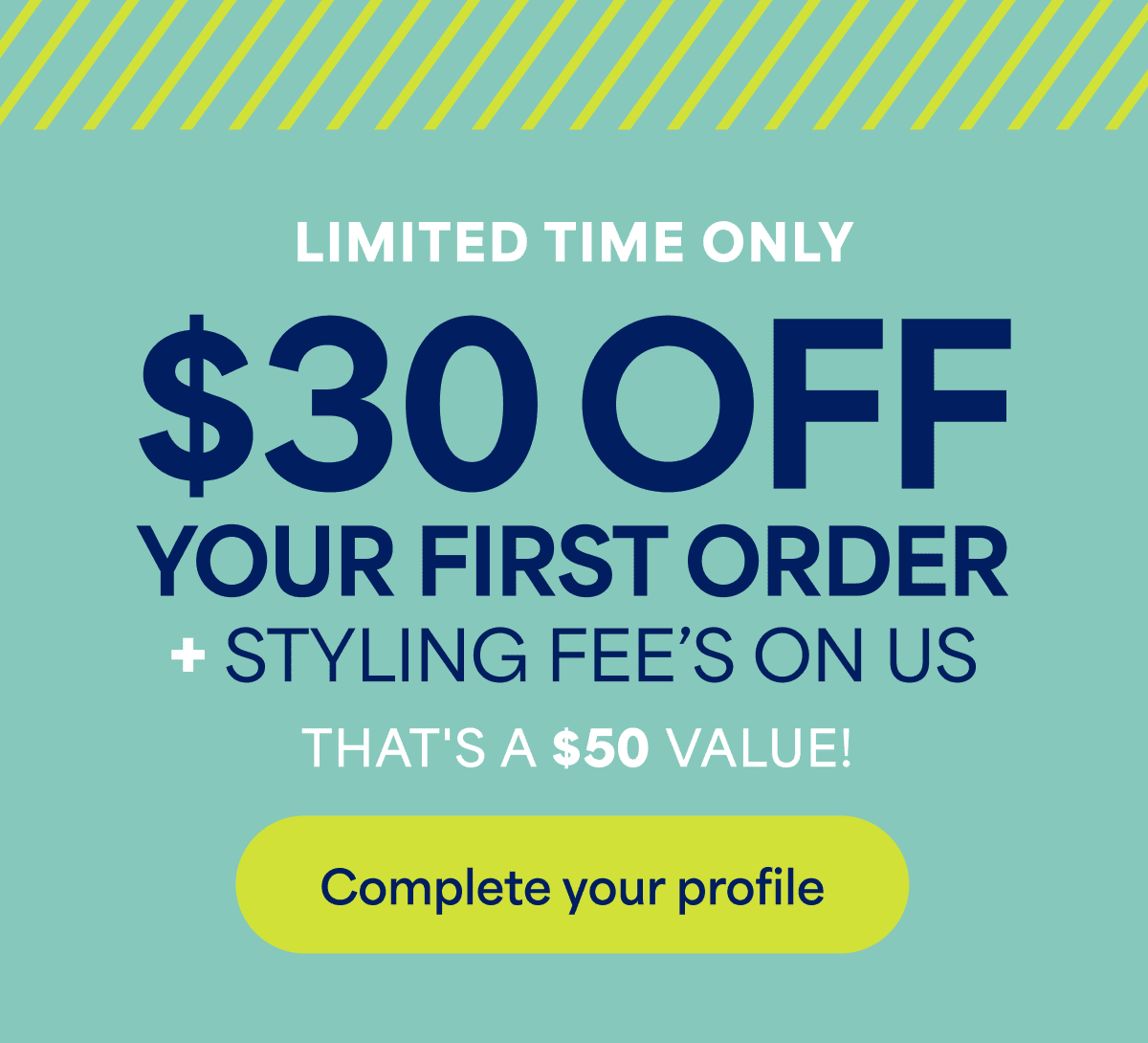 LIMITED TIME ONLY. $30 OFF YOUR FIRST ORDER + STYLING FEE’S ON US. THAT’S A $50 VALUE! Complete your profile