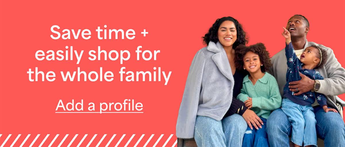 Save time + easily shop for the whole family. Add a profile