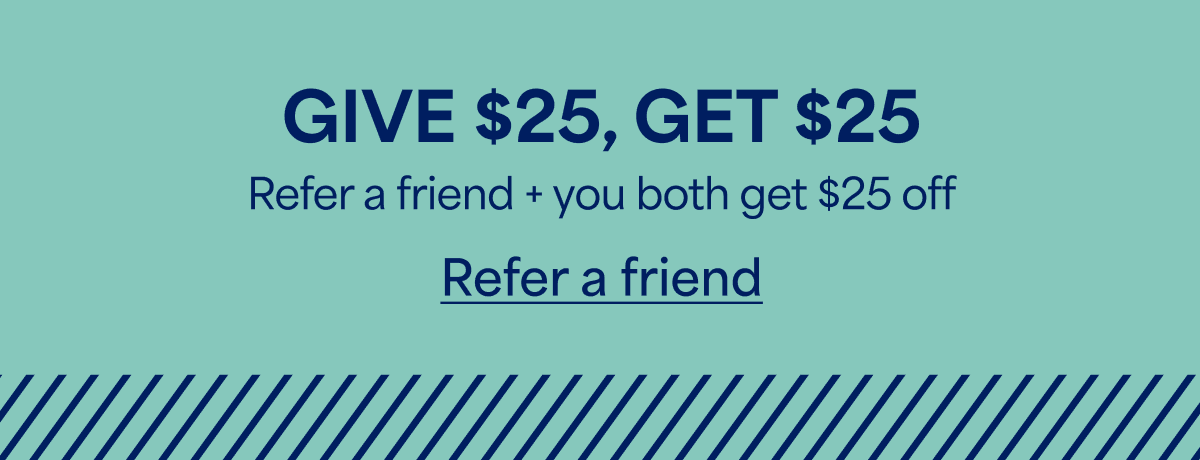 GIVE $25, GET&nbsp;$25. Refer&nbsp;a&nbsp;friend + you both get&nbsp;$25&nbsp;off. Refer&nbsp;a&nbsp;friend