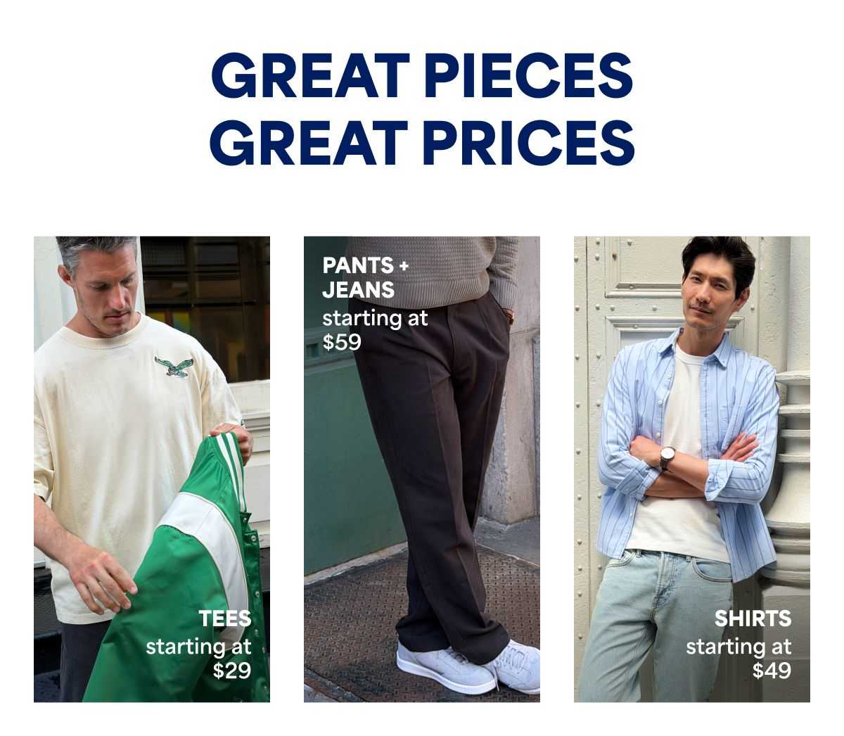 GREAT PIECES GREAT&nbsp;PRICES. TEES&nbsp;starting at&nbsp;$29. PANTS&nbsp;+&nbsp;JEANS starting at&nbsp;$59. SHIRTS&nbsp;starting at&nbsp;$49