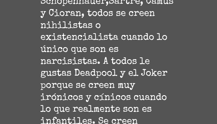 Frases para Reflexionar - Zeitgeist Todo el mundo quiere ser Lovecraft , todos viven publicando frases y me mes es Facebook con frases de Nietzsche, Schopenhauer,Sartre, Camus y Cioran, todos se creen nihilistas o existencialista cuando lo único que son es narcisistas. A todos le gustas Deadpool y el Joker  porque se creen muy irónicos y cínicos cuando lo que realmente son es infantiles. Se creen Despiertos, que " tomaron la píldora roja", que todo los demás son unos idiotas no tan listos o inteligente como él o ella, entre más estúpidos se vuelven mas listos se creerán.