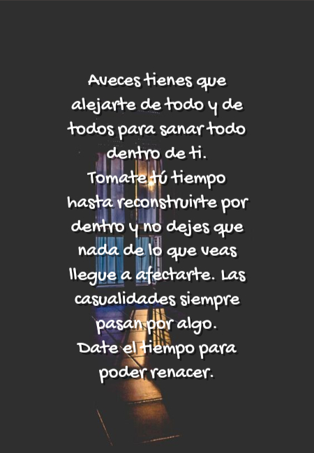 Frases de Amor Propio - Aveces tienes que alejarte de todo y de todos para sanar todo dentro de ti. Tomate tú tiempo hasta reconstruirte por dentro y no dejes que nada de lo que veas llegue a afectarte. Las casualidades siempre pasan por algo. Date el tiempo para poder renacer.