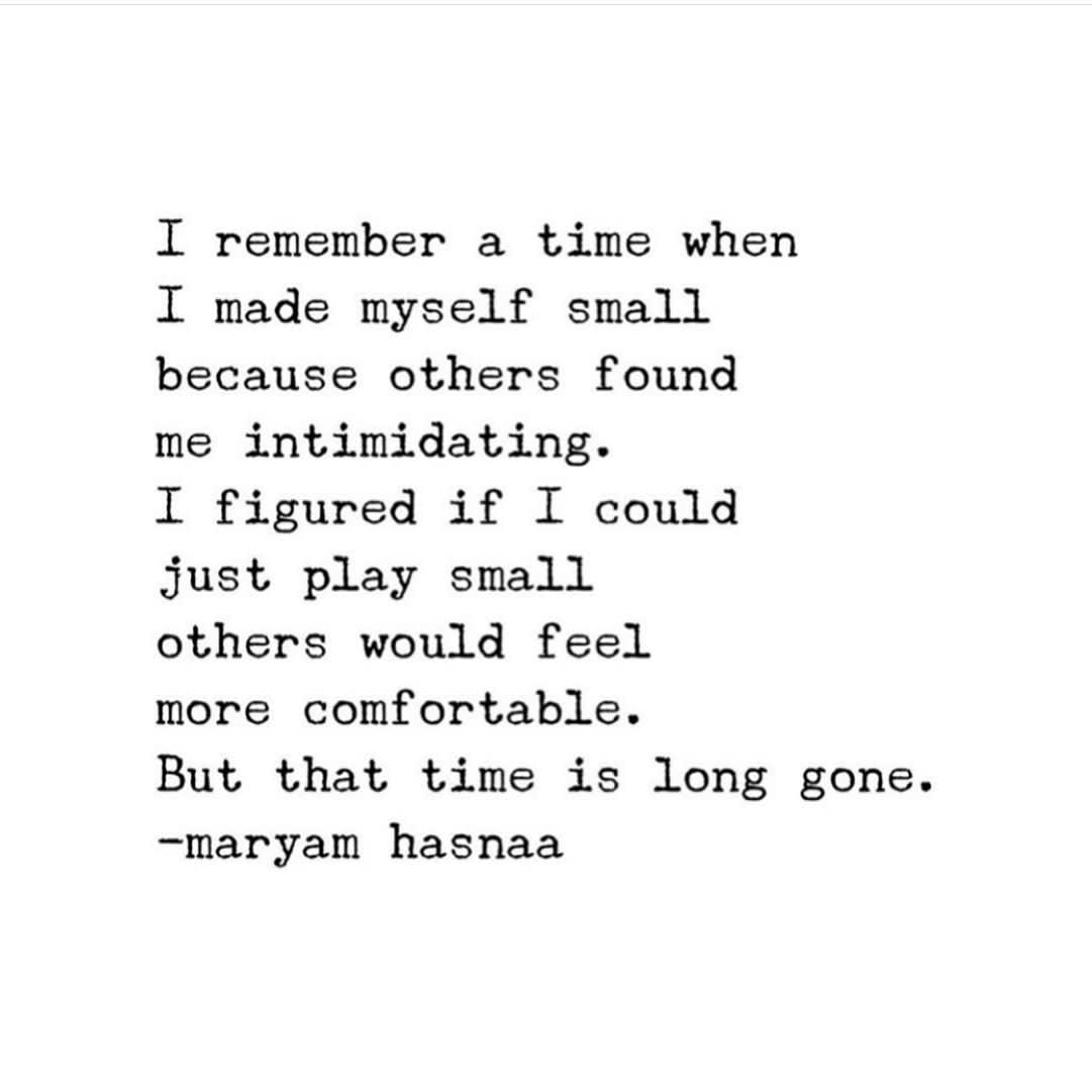 Image of text that says 'I remember a time when I made myself small because others found me intimidating. I figured if I could just play small others would feel more comfortable. But that time is long gone. hasnaa -maryam'