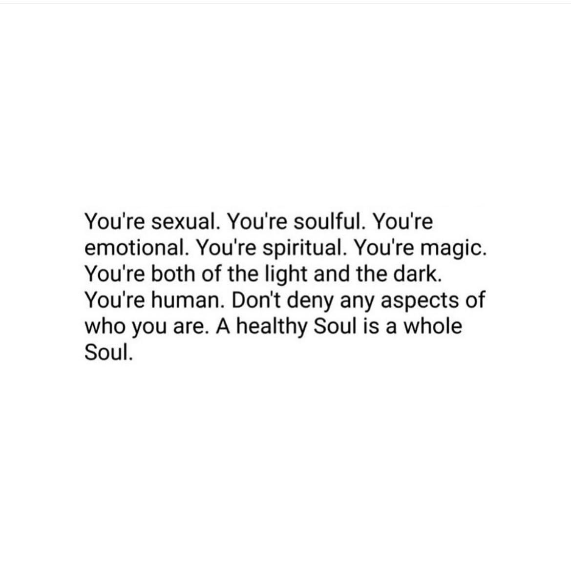 Image of text that says 'You're sexual. You're soulful. You're emotional. You're spiritual. You're magic. You're both of the light and the dark. You're human. Don't deny any aspects of who you are. A healthy Soul is a whole Soul.'