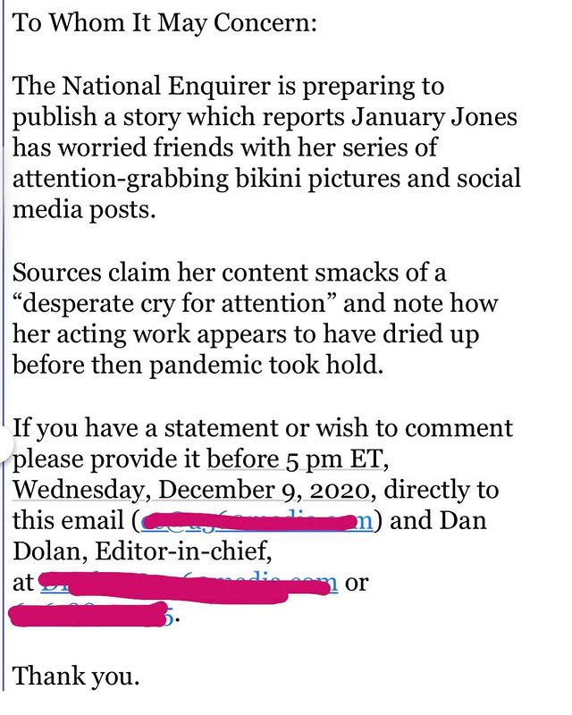 Image of a post saying:"
To Whom It May Concern:
The National Enquirer is preparing to
publish a story which reports January Jones
has worried friends with her series of
attention-grabbing bikini pictures and social
media posts.
Sources claim her content smacks of a
“desperate cry for attention” and note how
her acting work appears to have dried up
before then pandemic took hold.

If you have a statement or wish to comment
please provide it before 5 pm ET,
Wednesday, December 9, 2020, directly to
this email..."