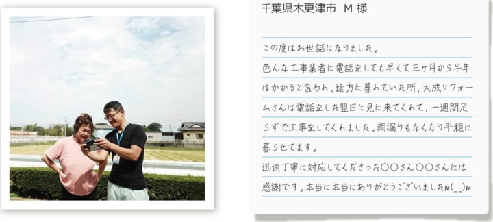 千葉県木更津市 M様 /\n      この度はお世話になりました。いろんな工事業者に電話をしても早くて三カ月から半年はかかると言われ、途方に暮れていた所、大成リフォームさんは電話をした翌日に見に来てくれて、一週間足らずで工事をしてくれました。雨漏りもなくなり平穏に暮らせております。迅速丁寧に対応してくださった○○さん○○さんには感謝です。本当にありがとうございましたm(__)m