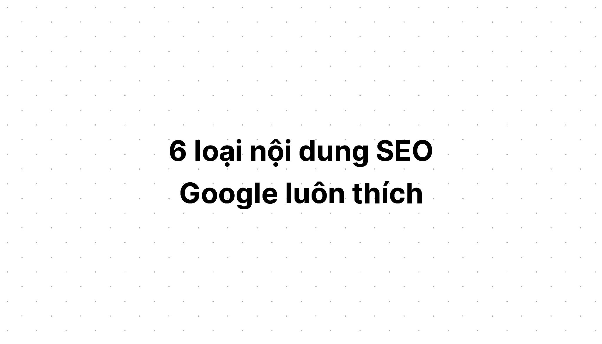 Sáu loại nội dung SEO Google luôn thích