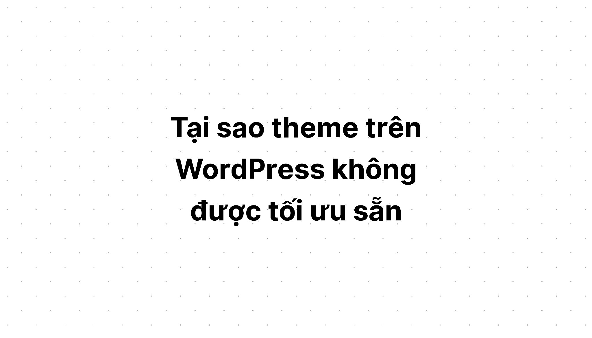 Tại sao theme trên WordPress không được tối ưu sẵn