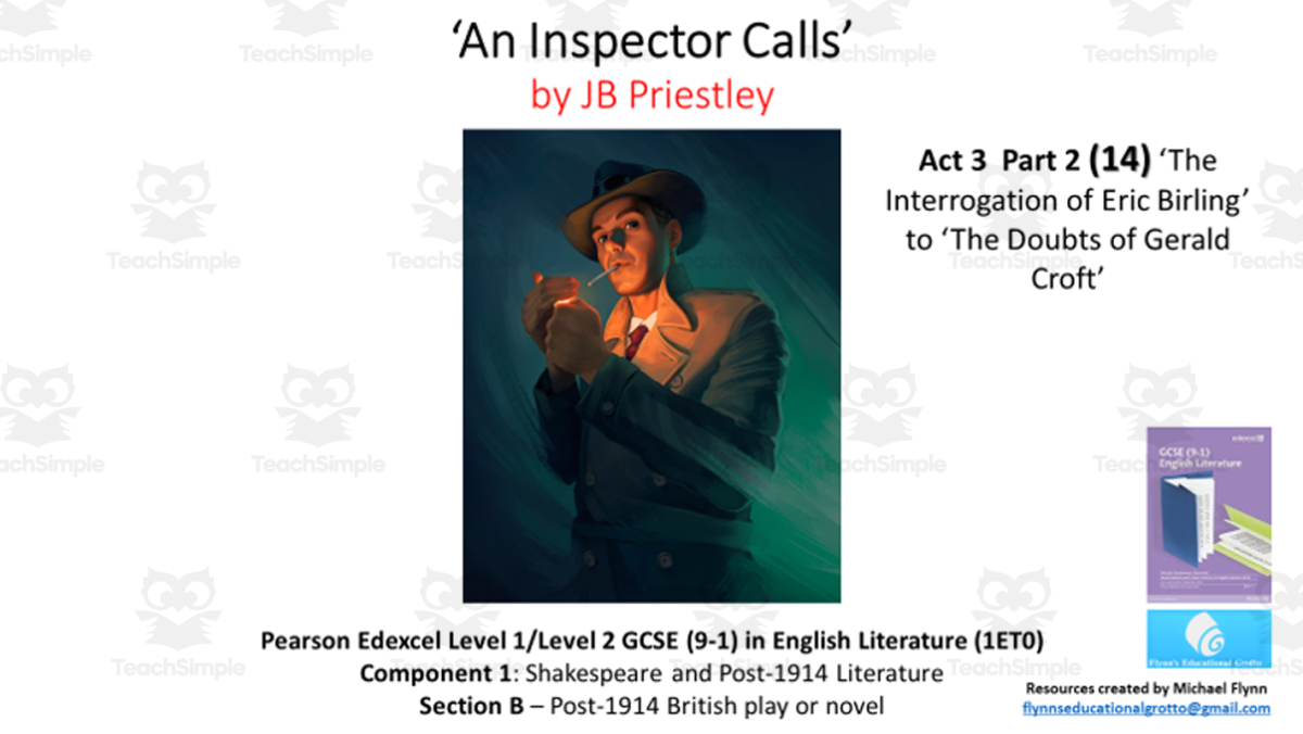 An educational teaching resource from Flynn's Educational entitled GCSE Literature: (14) ‘An Inspector Calls’ Act 3 Part 2 (‘Eric’s Interrogation to ‘Gerald’s Doubts’) downloadable at Teach Simple.