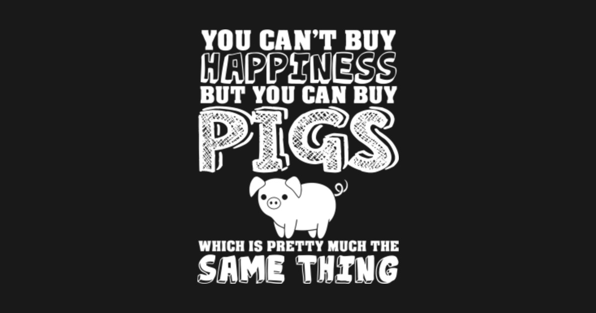 Can't Buy Happiness Buy Pigs Which Is The Same Cant Buy Happiness Buy