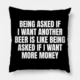 Being asked if I want another beer is like being asked if I want more money Pillow