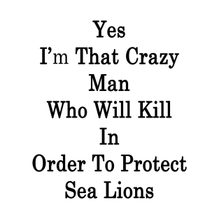 Yes I'm That Crazy Man Who Will Kill In Order To Protect Sea Lions T-Shirt