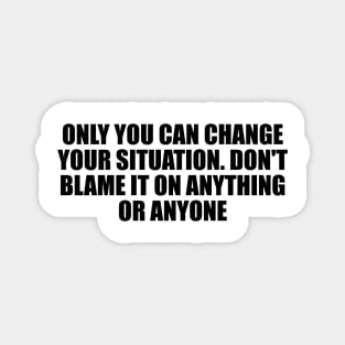 Only you can change your situation. Don't blame it on anything or anyone Magnet