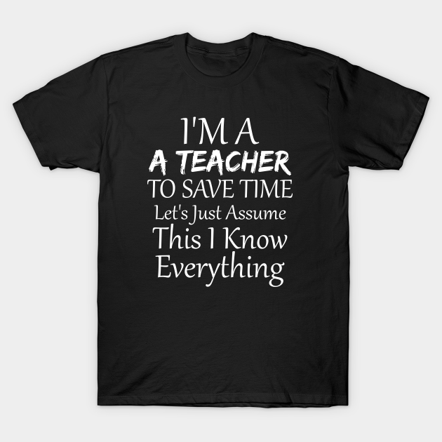 Discover I'm A Teacher To Save Time Let's Just Assume This I Know Everything, funny, gift idea - Funny Teacher - T-Shirt