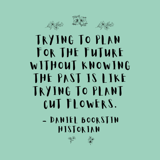 "Trying to plan for the future without knowing the past is like trying to plant cut flowers.” -- Historian Daniel Boorstin by ZanyPast