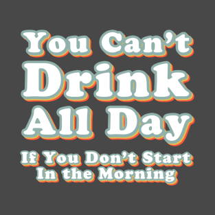 You Can't Drink All Day if You Don't Start in the Morning T-Shirt