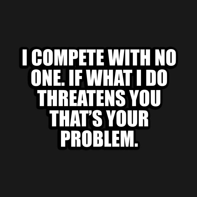 I compete with no one. If what I do threatens you that’s your problem by D1FF3R3NT