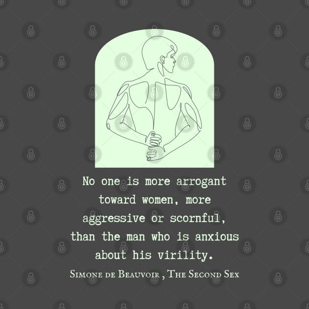 Simone de Beauvoir quote: No one is more arrogant toward women, more aggressive or scornful, than the man who is anxious about his virility. by artbleed