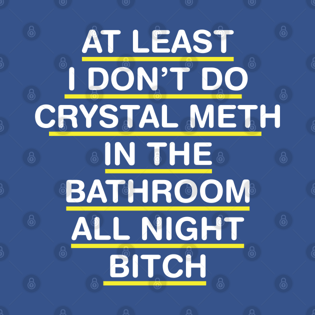 AT LEAST I DON'T DO CRYSTAL METH IN THE BATHROOM ALL NIGHT BITCH by tvshirts