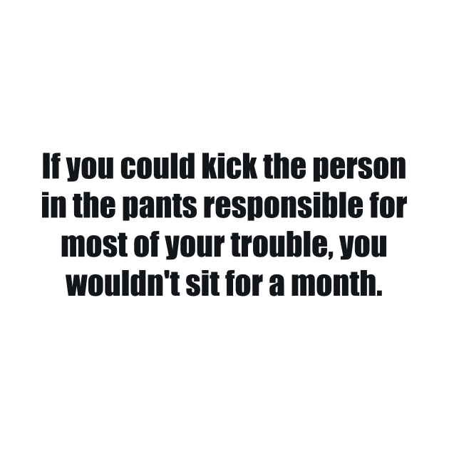 If you could kick the person in the pants responsible for most of your trouble, you wouldn't sit for a month by BL4CK&WH1TE 