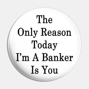 The Only Reason Today I'm A Banker Is You Pin